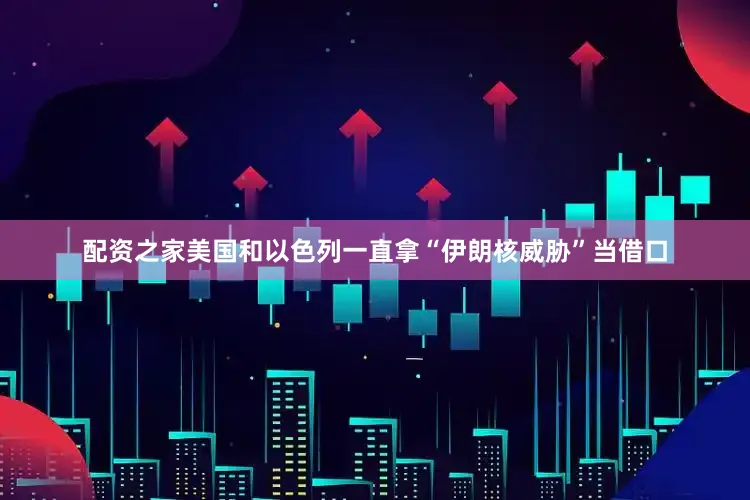 配资之家美国和以色列一直拿“伊朗核威胁”当借口