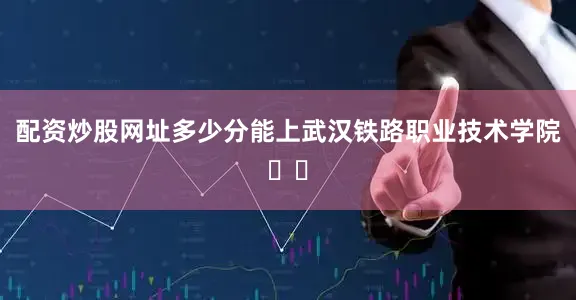 配资炒股网址多少分能上武汉铁路职业技术学院⁉️