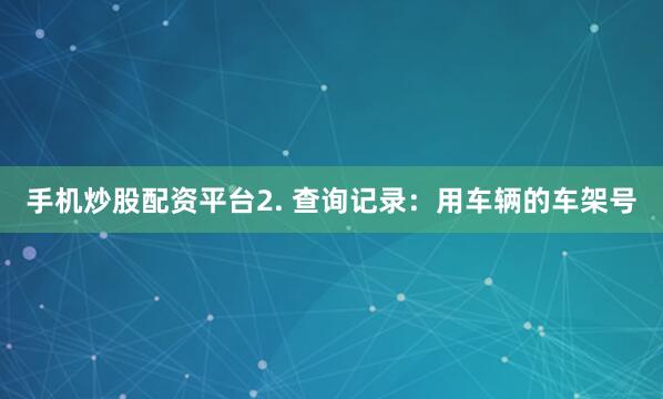 手机炒股配资平台2. 查询记录：用车辆的车架号