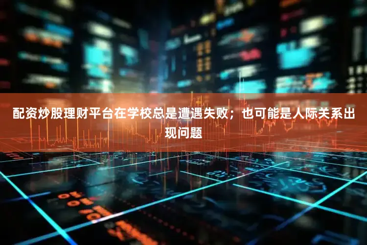配资炒股理财平台在学校总是遭遇失败；也可能是人际关系出现问题