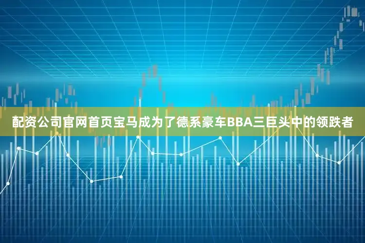 配资公司官网首页宝马成为了德系豪车BBA三巨头中的领跌者