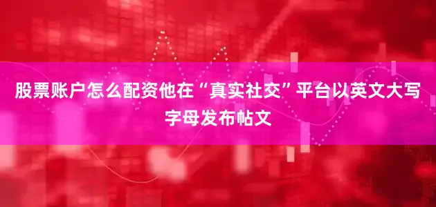 股票账户怎么配资他在“真实社交”平台以英文大写字母发布帖文