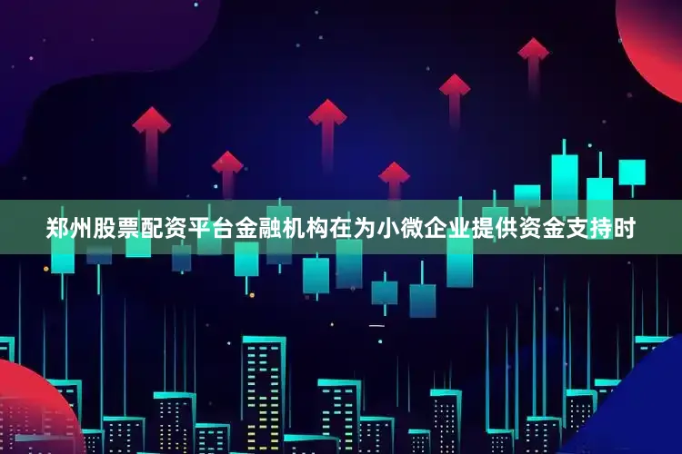 郑州股票配资平台金融机构在为小微企业提供资金支持时
