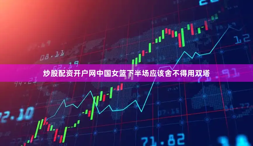 炒股配资开户网中国女篮下半场应该舍不得用双塔