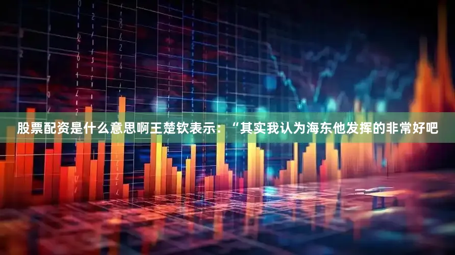 股票配资是什么意思啊王楚钦表示：“其实我认为海东他发挥的非常好吧