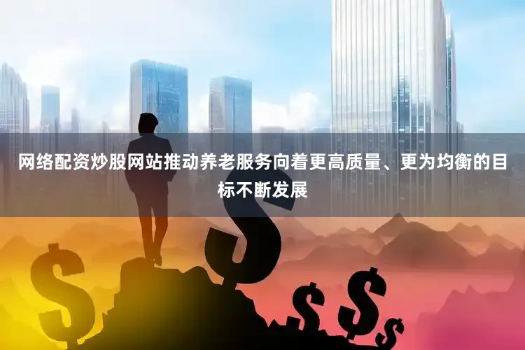 网络配资炒股网站推动养老服务向着更高质量、更为均衡的目标不断发展