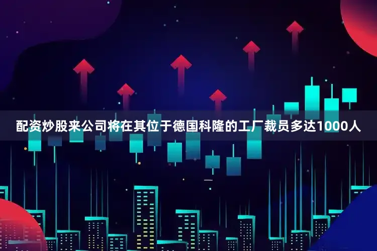 配资炒股来公司将在其位于德国科隆的工厂裁员多达1000人