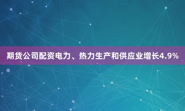 期货公司配资电力、热力生产和供应业增长4.9%