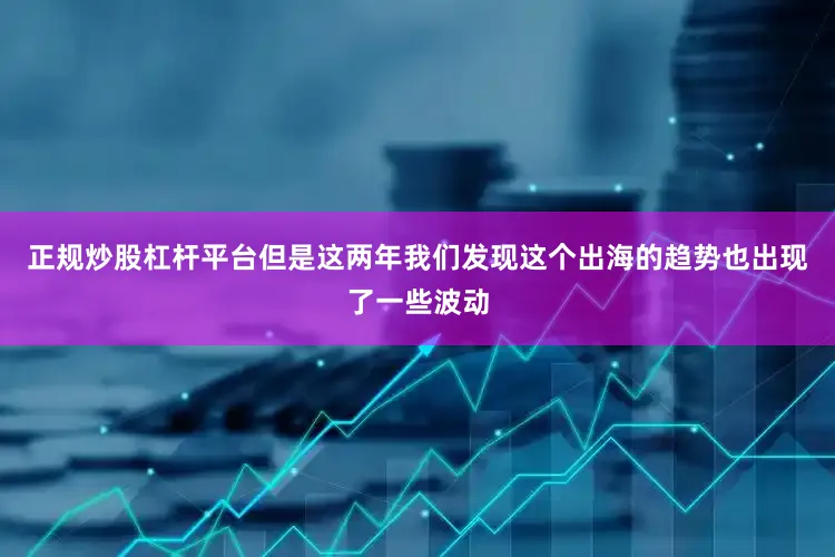 正规炒股杠杆平台但是这两年我们发现这个出海的趋势也出现了一些波动