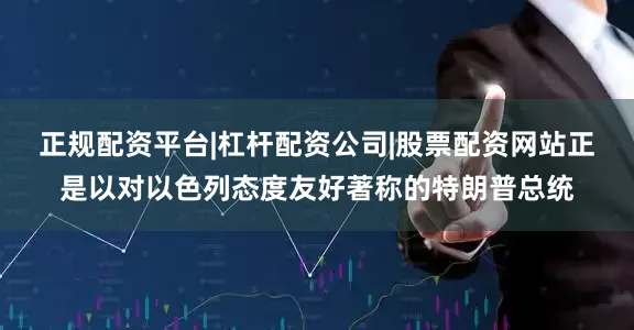 正规配资平台|杠杆配资公司|股票配资网站正是以对以色列态度友好著称的特朗普总统